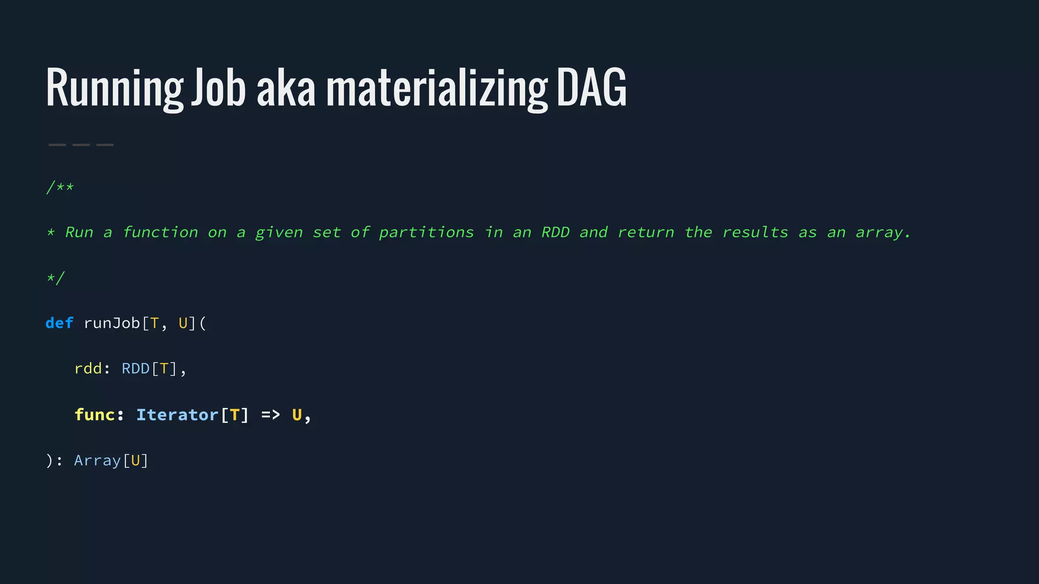 Running Job aka materializing DAG
/**
* Run a function on a given set of partitions in an RDD and return the results as an array.
*/
def runJob[T, U](
rdd: RDD[T],
func: Iterator[T] => U,
): Array[U]
 