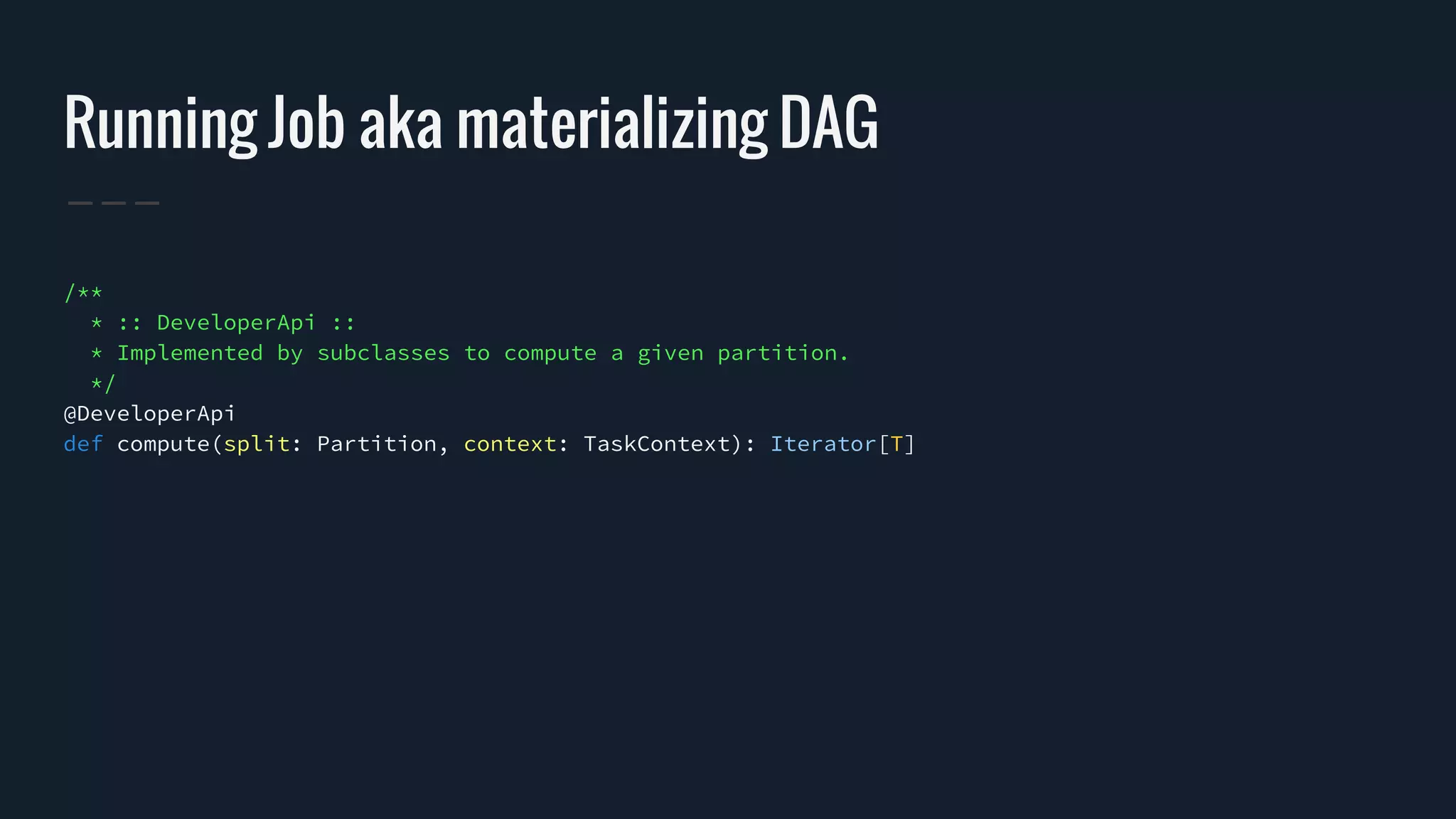 Running Job aka materializing DAG
/**
* :: DeveloperApi ::
* Implemented by subclasses to compute a given partition.
*/
@DeveloperApi
def compute(split: Partition, context: TaskContext): Iterator[T]
 