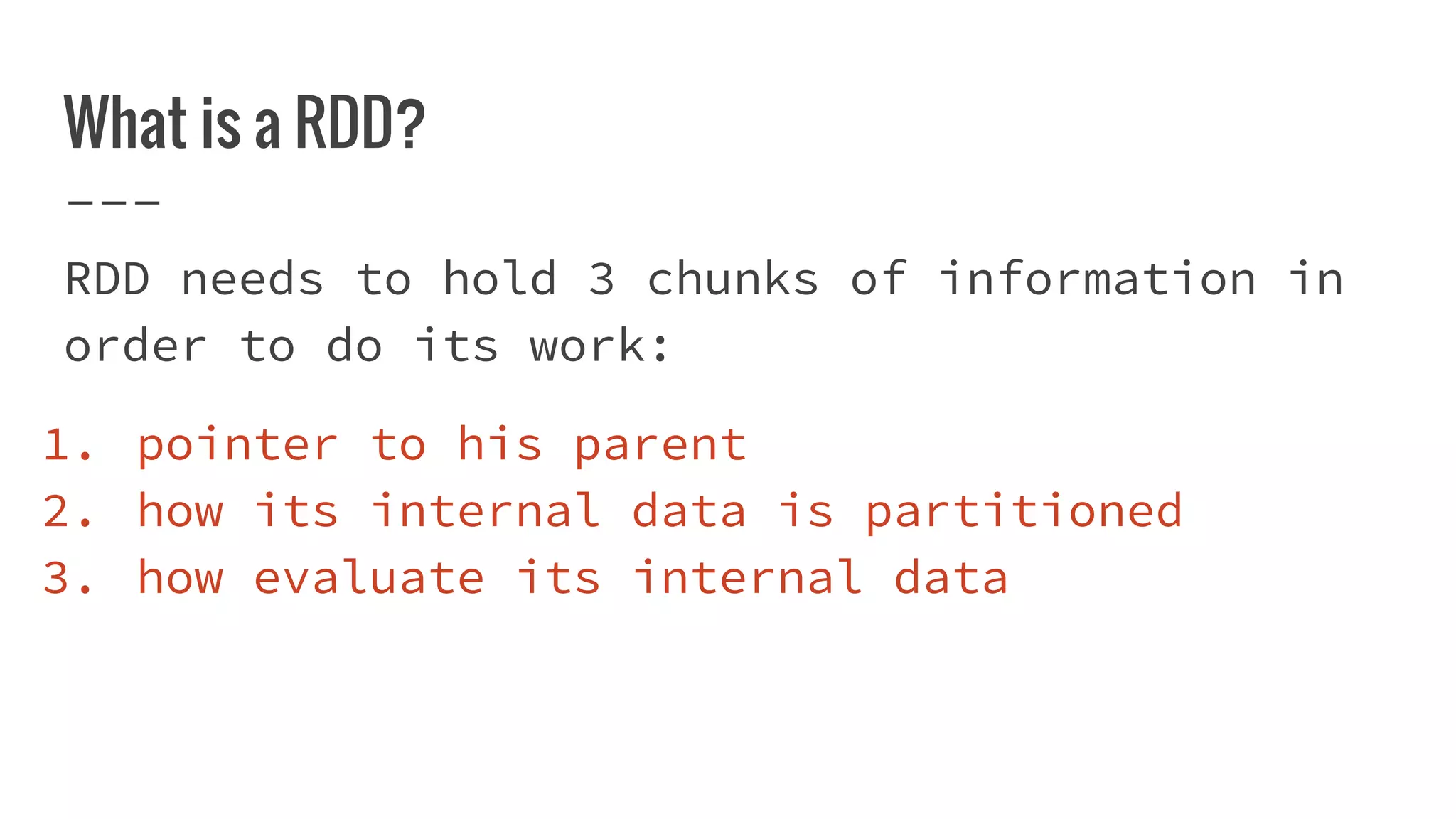 What is a RDD?
RDD needs to hold 3 chunks of information in
order to do its work:
1. pointer to his parent
2. how its internal data is partitioned
3. how evaluate its internal data
 