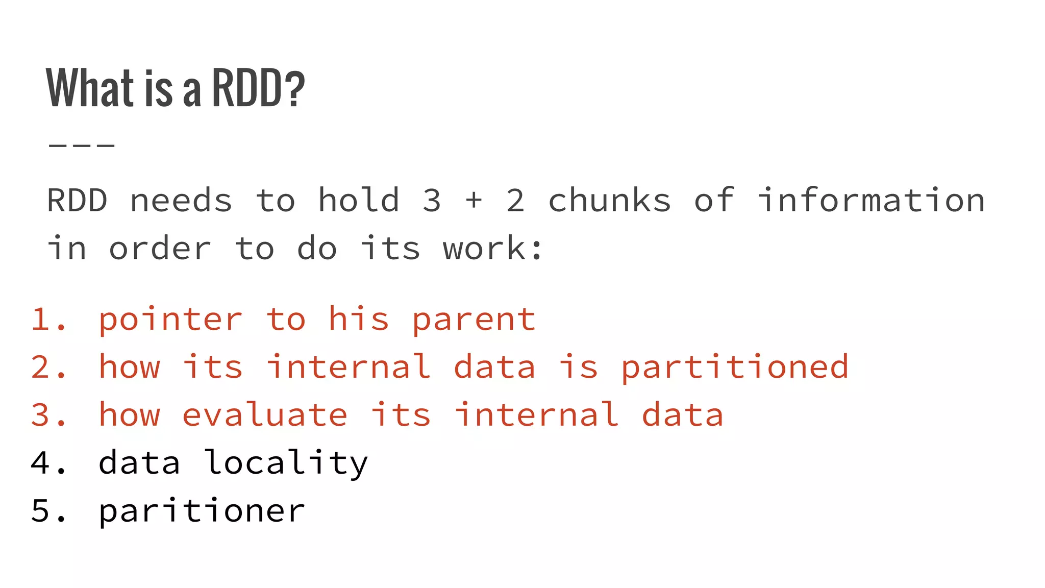 What is a RDD?
RDD needs to hold 3 + 2 chunks of information
in order to do its work:
1. pointer to his parent
2. how its internal data is partitioned
3. how evaluate its internal data
4. data locality
5. paritioner
 