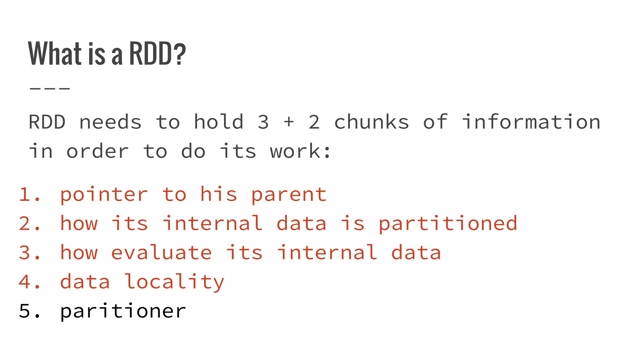 What is a RDD?
RDD needs to hold 3 + 2 chunks of information
in order to do its work:
1. pointer to his parent
2. how its internal data is partitioned
3. how evaluate its internal data
4. data locality
5. paritioner
 