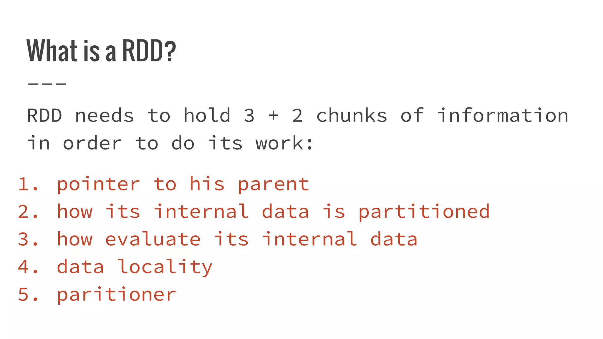 What is a RDD?
RDD needs to hold 3 + 2 chunks of information
in order to do its work:
1. pointer to his parent
2. how its internal data is partitioned
3. how evaluate its internal data
4. data locality
5. paritioner
 