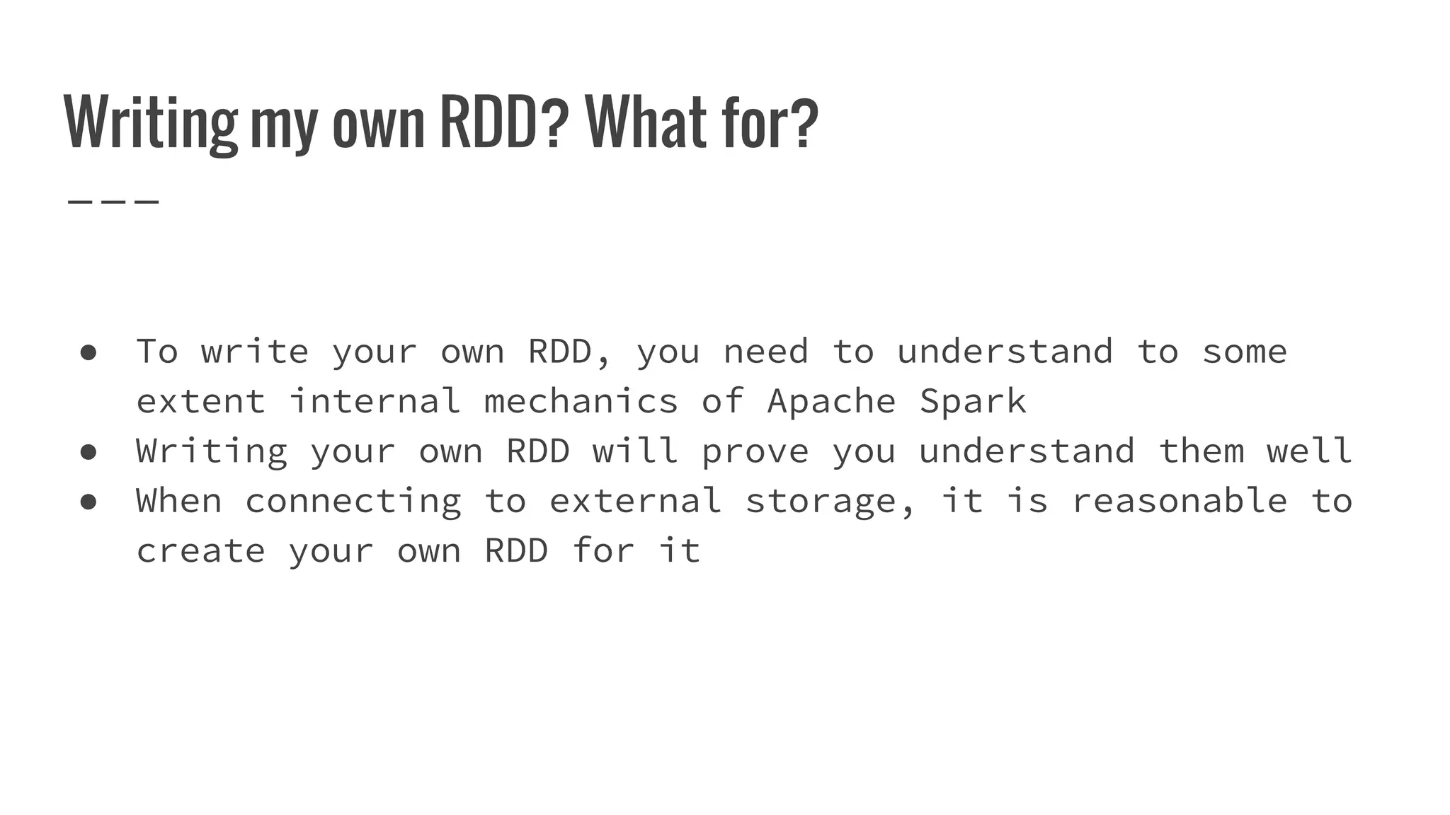 Writing my own RDD? What for?
● To write your own RDD, you need to understand to some
extent internal mechanics of Apache Spark
● Writing your own RDD will prove you understand them well
● When connecting to external storage, it is reasonable to
create your own RDD for it
 