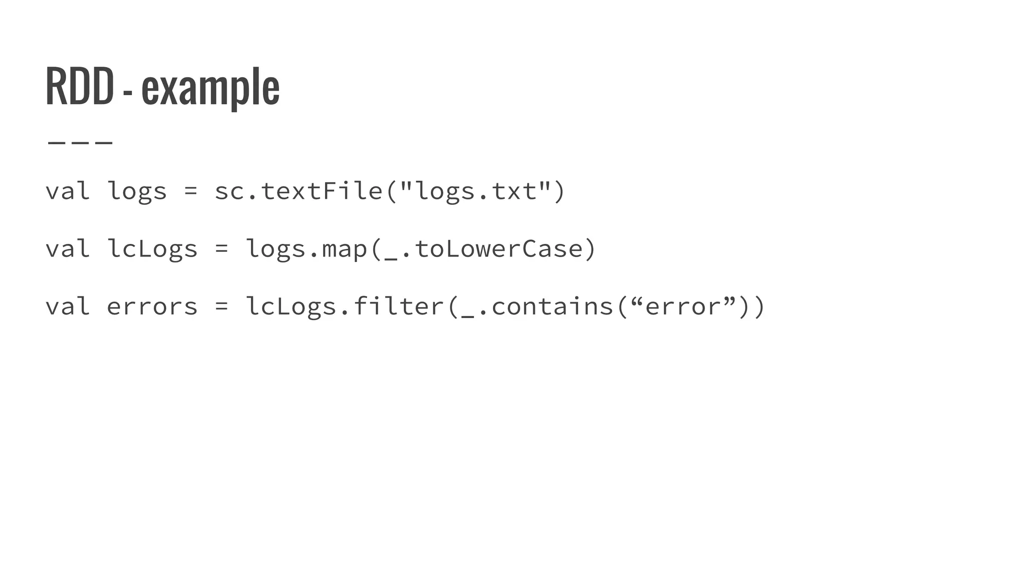 RDD - example
val logs = sc.textFile("logs.txt")
val lcLogs = logs.map(_.toLowerCase)
val errors = lcLogs.filter(_.contains(“error”))
 