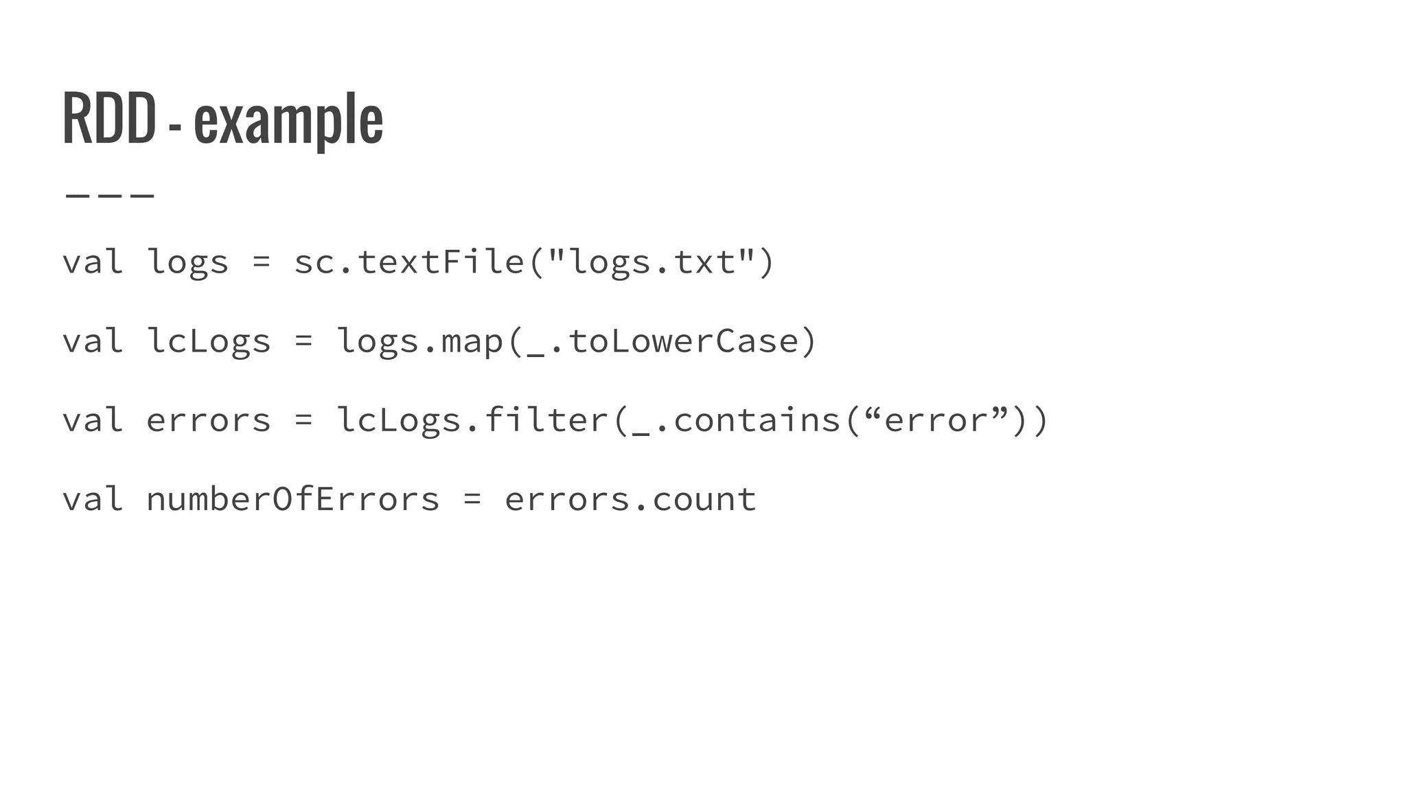 RDD - example
val logs = sc.textFile("logs.txt")
val lcLogs = logs.map(_.toLowerCase)
val errors = lcLogs.filter(_.contains(“error”))
val numberOfErrors = errors.count
 