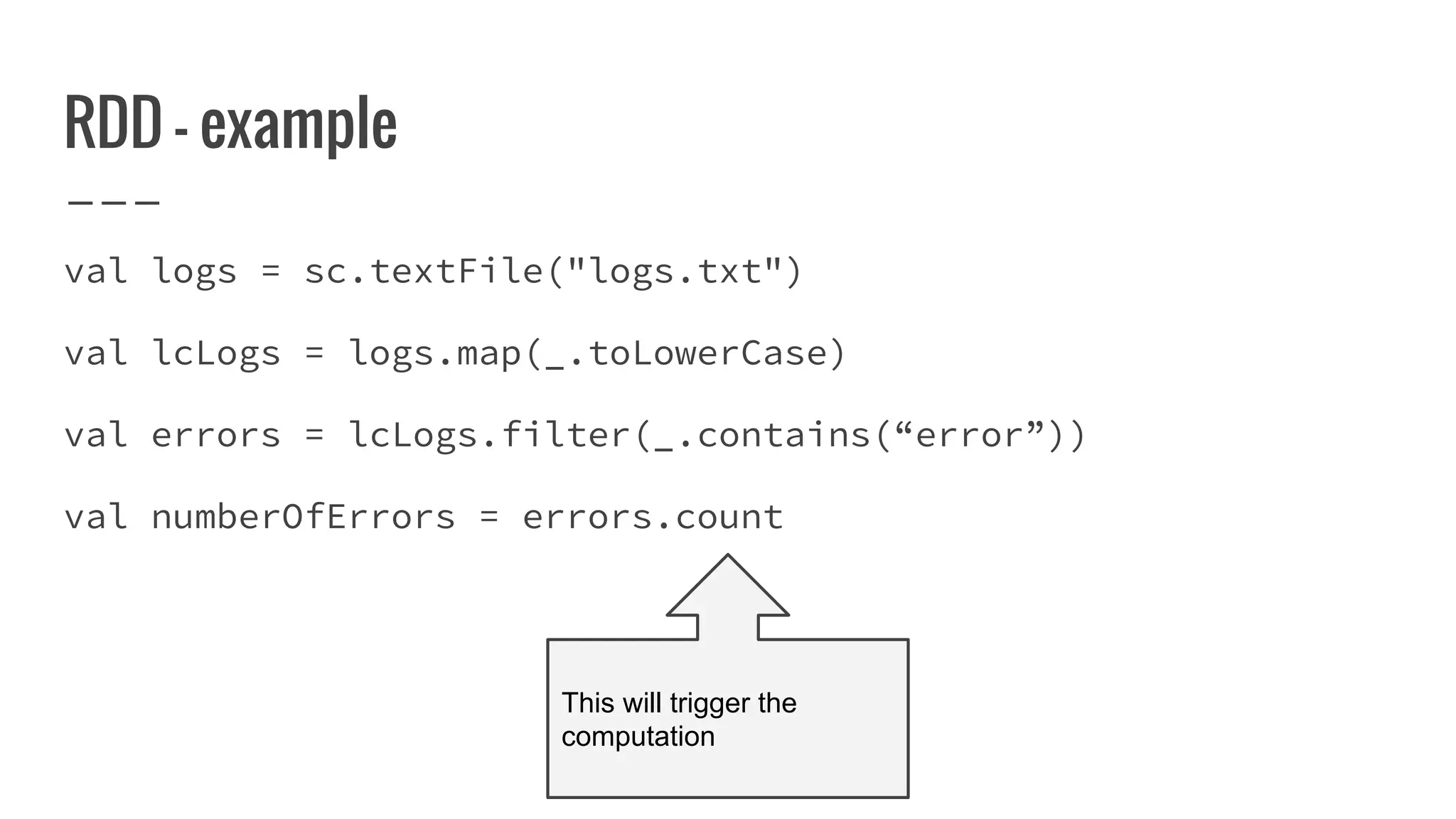 RDD - example
val logs = sc.textFile("logs.txt")
val lcLogs = logs.map(_.toLowerCase)
val errors = lcLogs.filter(_.contains(“error”))
val numberOfErrors = errors.count
This will trigger the
computation
 