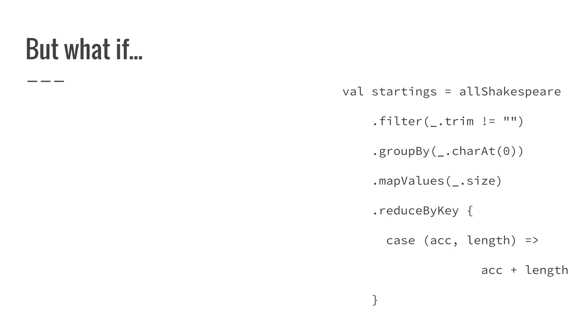 But what if...
val startings = allShakespeare
.filter(_.trim != "")
.groupBy(_.charAt(0))
.mapValues(_.size)
.reduceByKey {
case (acc, length) =>
acc + length
}
 