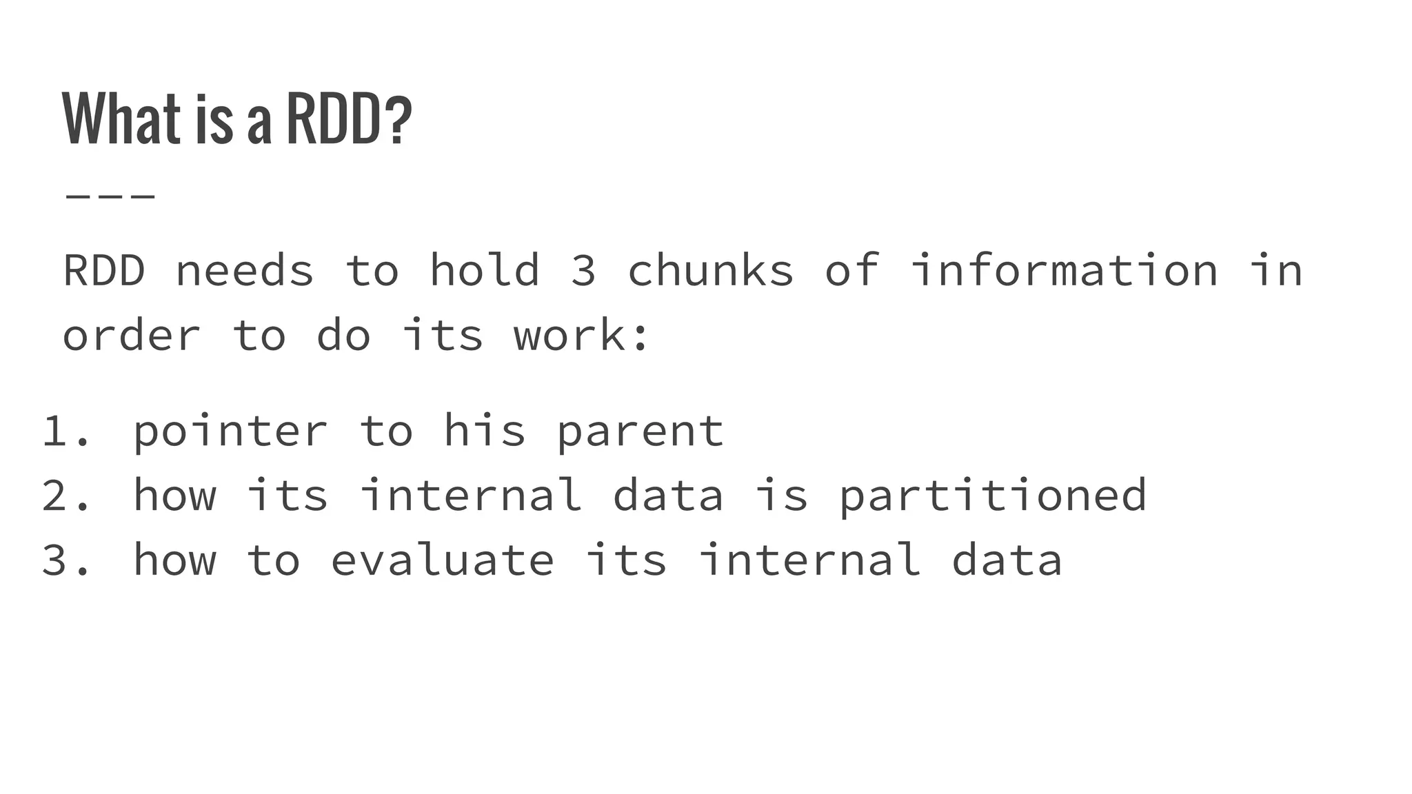 What is a RDD?
RDD needs to hold 3 chunks of information in
order to do its work:
1. pointer to his parent
2. how its internal data is partitioned
3. how to evaluate its internal data
 
