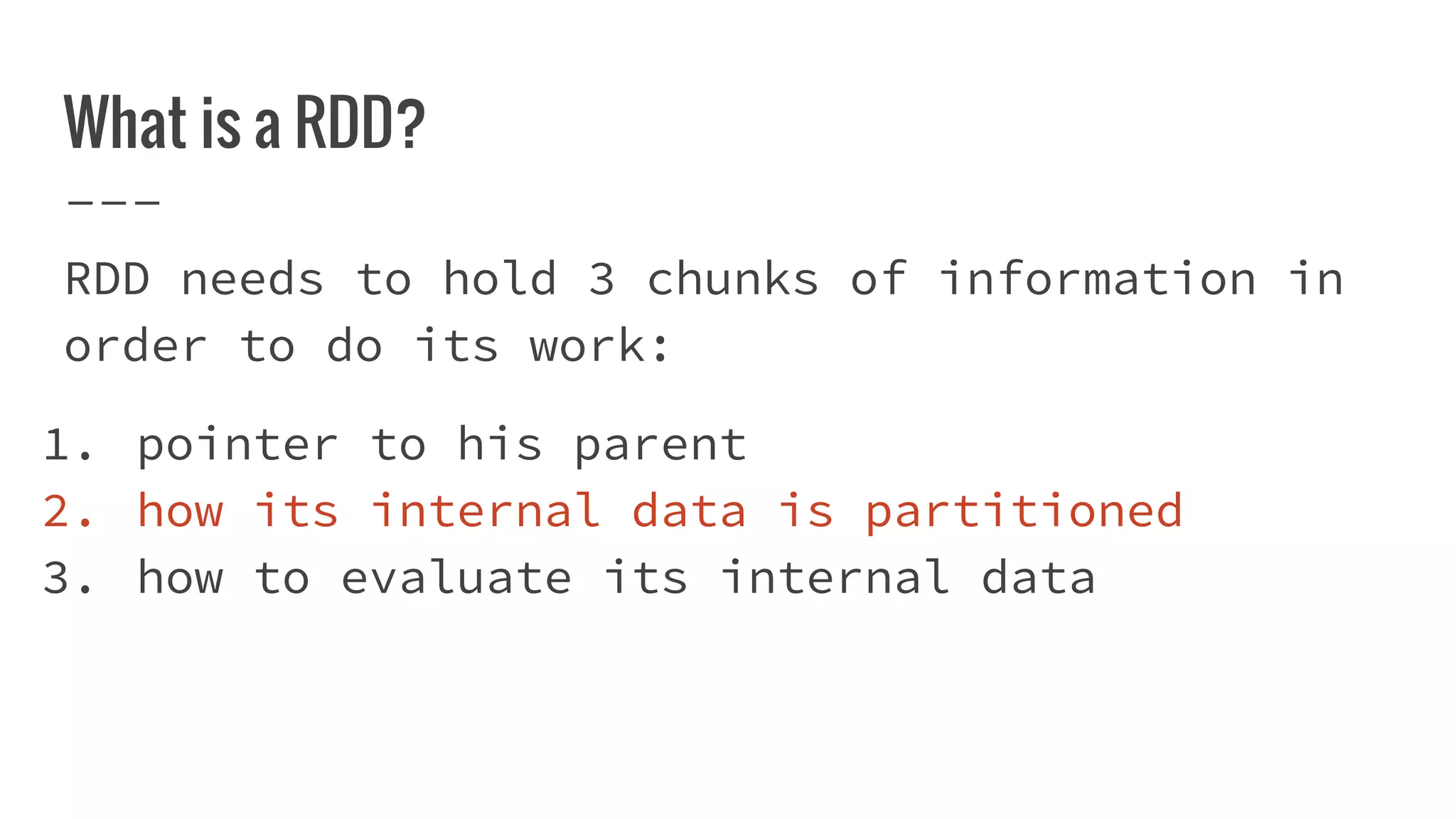 What is a RDD?
RDD needs to hold 3 chunks of information in
order to do its work:
1. pointer to his parent
2. how its internal data is partitioned
3. how to evaluate its internal data
 