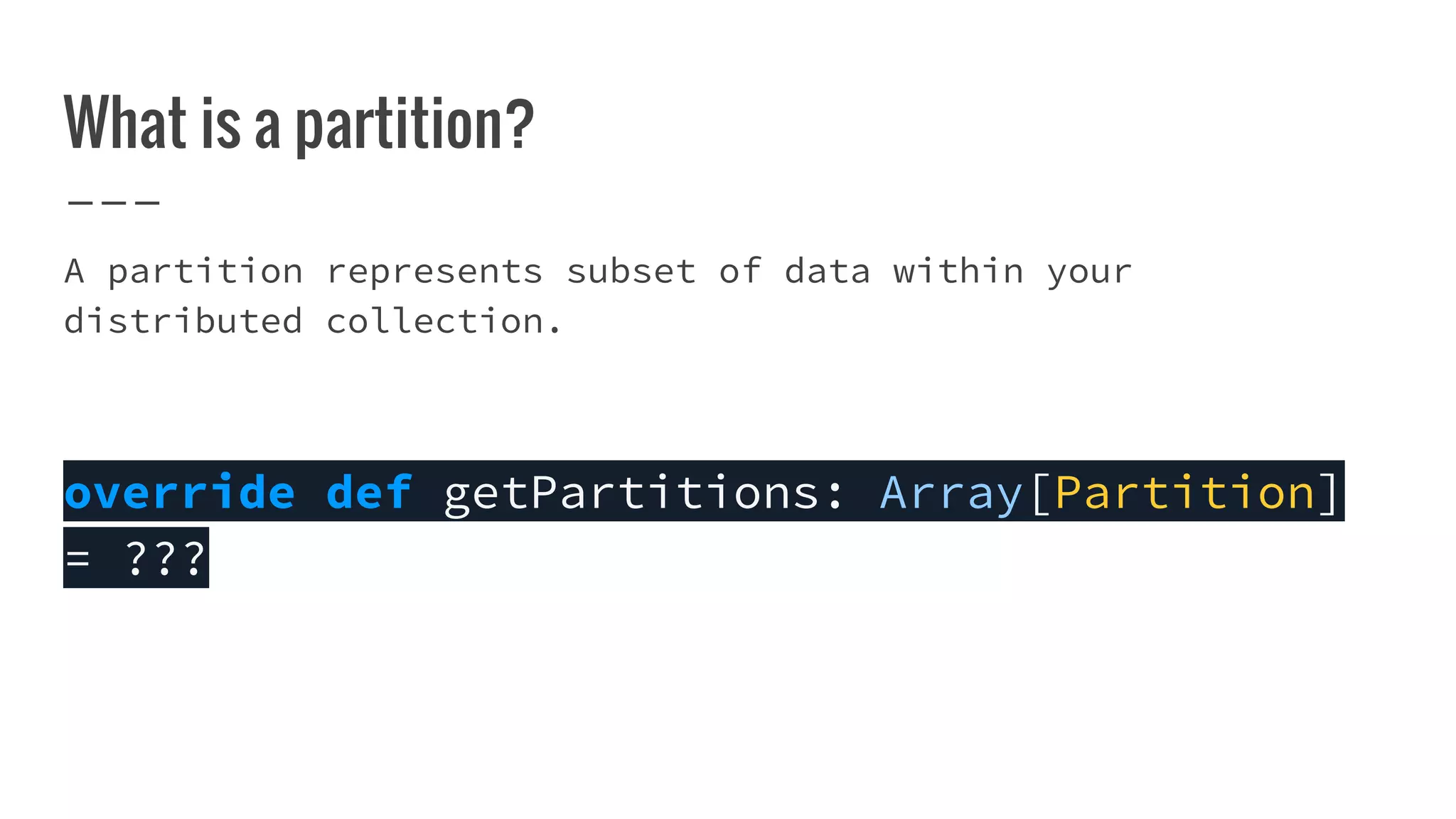 What is a partition?
A partition represents subset of data within your
distributed collection.
override def getPartitions: Array[Partition]
= ???
 