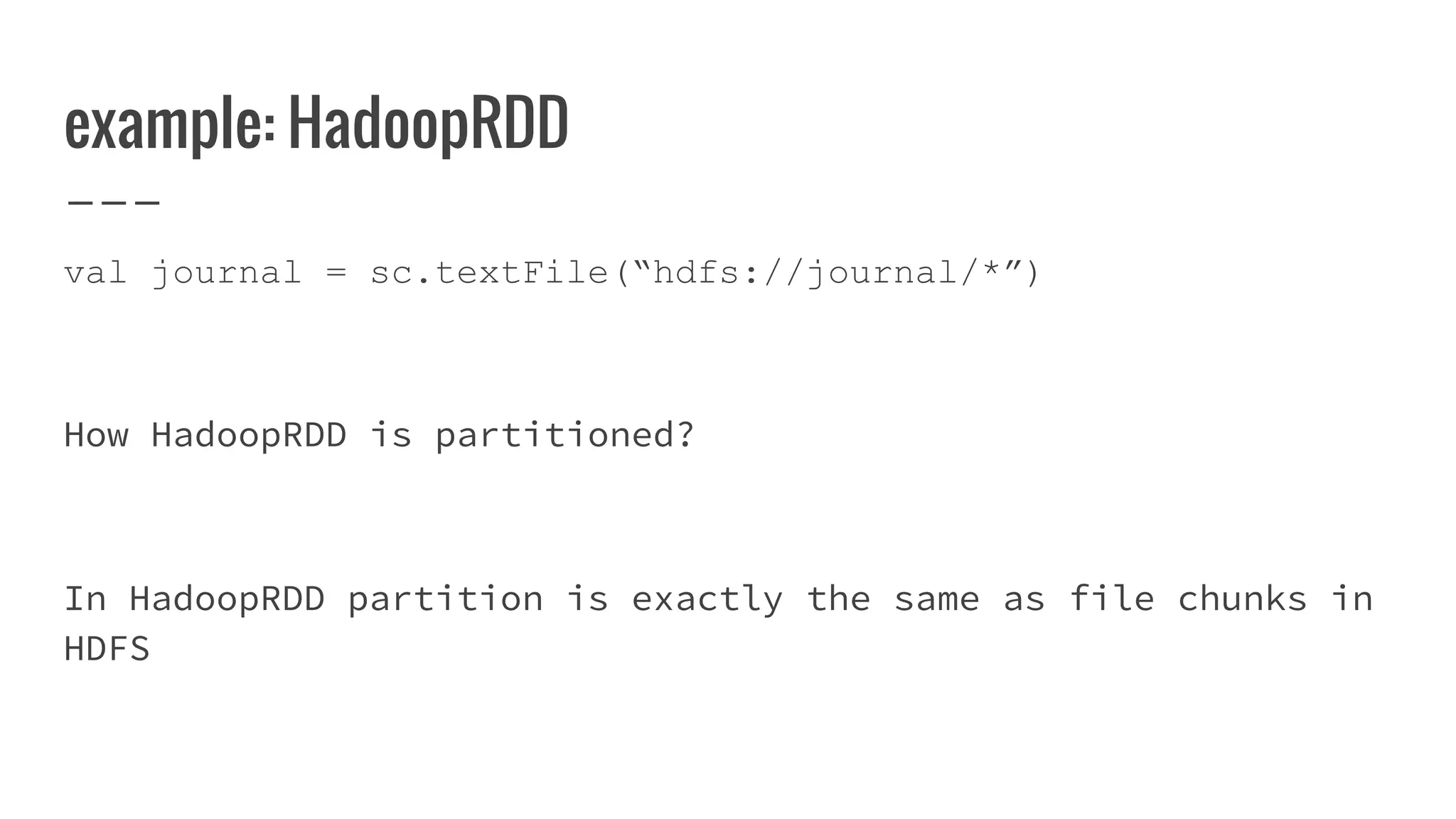 example: HadoopRDD
val journal = sc.textFile(“hdfs://journal/*”)
How HadoopRDD is partitioned?
In HadoopRDD partition is exactly the same as file chunks in
HDFS
 