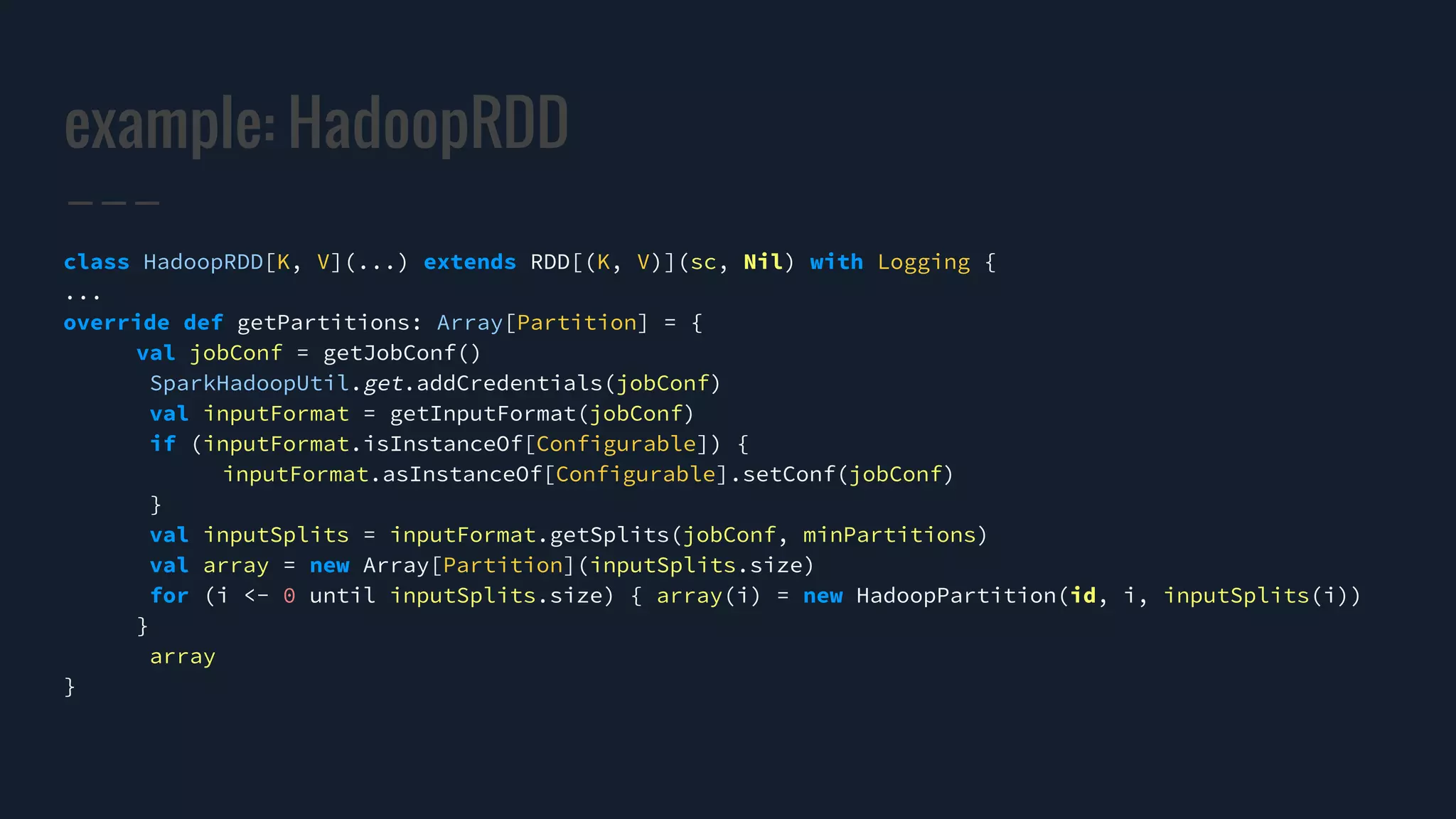 example: HadoopRDD
class HadoopRDD[K, V](...) extends RDD[(K, V)](sc, Nil) with Logging {
...
override def getPartitions: Array[Partition] = {
val jobConf = getJobConf()
SparkHadoopUtil.get.addCredentials(jobConf)
val inputFormat = getInputFormat(jobConf)
if (inputFormat.isInstanceOf[Configurable]) {
inputFormat.asInstanceOf[Configurable].setConf(jobConf)
}
val inputSplits = inputFormat.getSplits(jobConf, minPartitions)
val array = new Array[Partition](inputSplits.size)
for (i <- 0 until inputSplits.size) { array(i) = new HadoopPartition(id, i, inputSplits(i))
}
array
}
 
