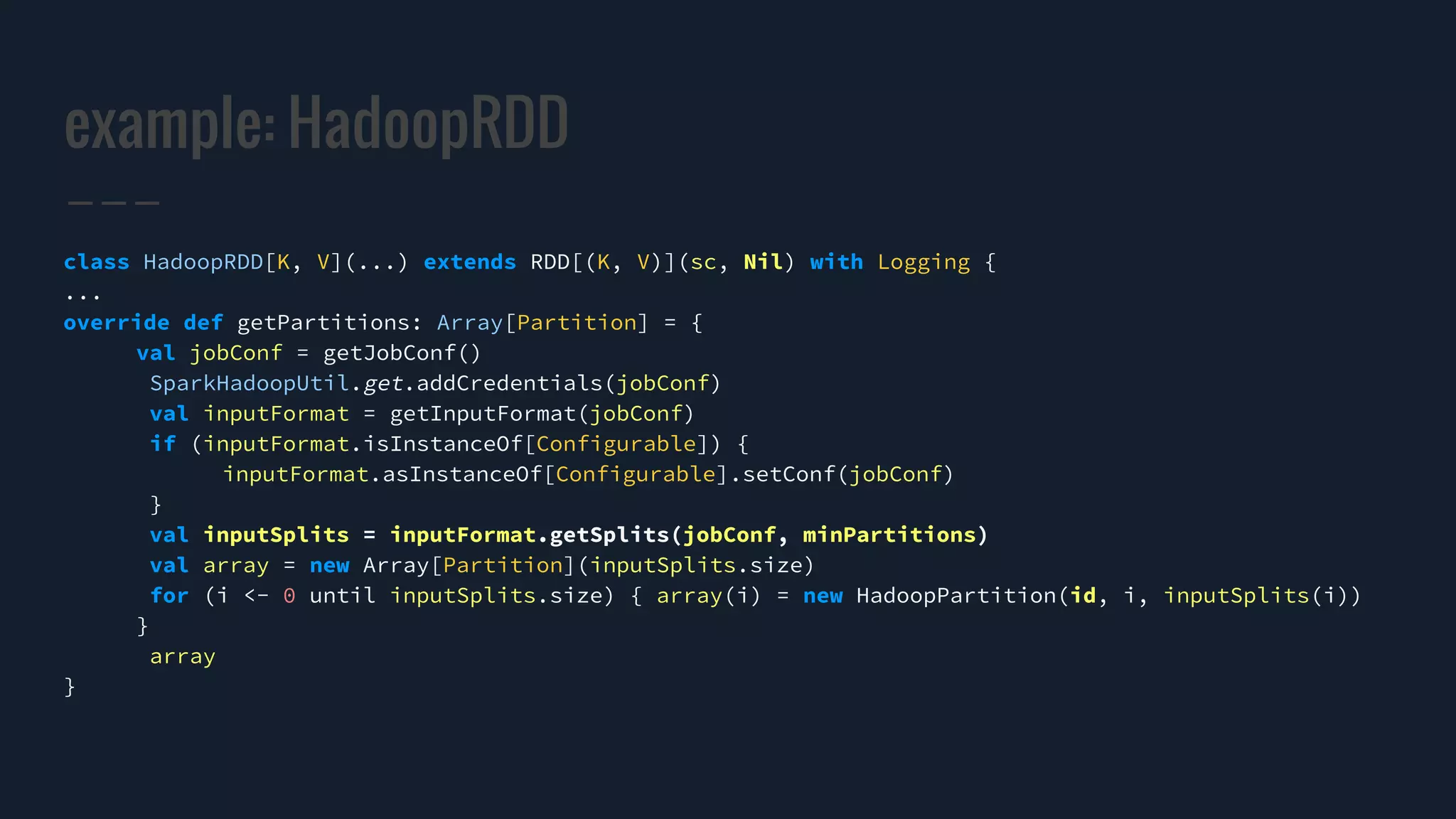 example: HadoopRDD
class HadoopRDD[K, V](...) extends RDD[(K, V)](sc, Nil) with Logging {
...
override def getPartitions: Array[Partition] = {
val jobConf = getJobConf()
SparkHadoopUtil.get.addCredentials(jobConf)
val inputFormat = getInputFormat(jobConf)
if (inputFormat.isInstanceOf[Configurable]) {
inputFormat.asInstanceOf[Configurable].setConf(jobConf)
}
val inputSplits = inputFormat.getSplits(jobConf, minPartitions)
val array = new Array[Partition](inputSplits.size)
for (i <- 0 until inputSplits.size) { array(i) = new HadoopPartition(id, i, inputSplits(i))
}
array
}
 