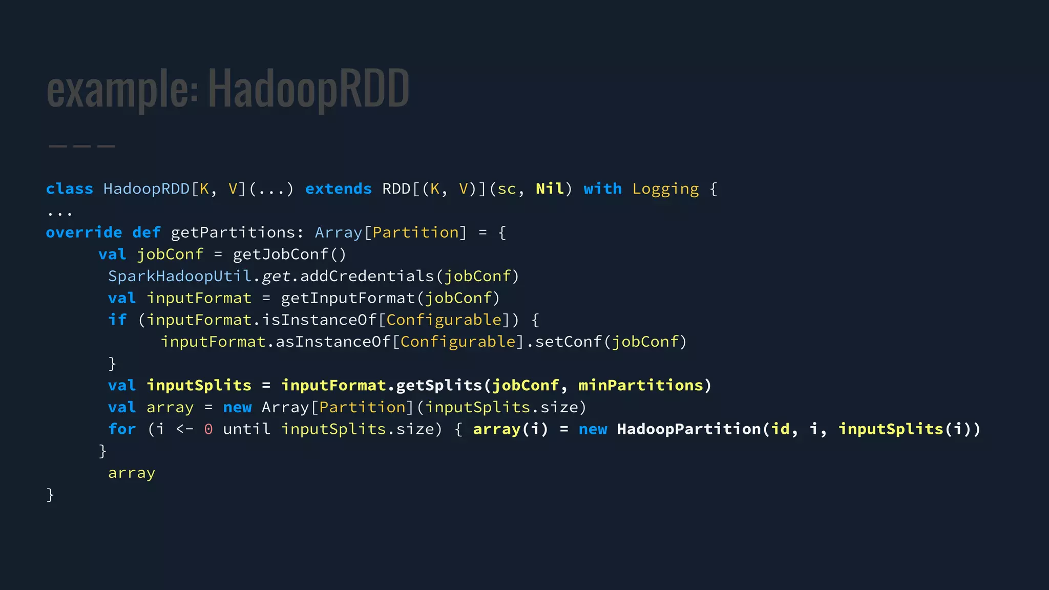example: HadoopRDD
class HadoopRDD[K, V](...) extends RDD[(K, V)](sc, Nil) with Logging {
...
override def getPartitions: Array[Partition] = {
val jobConf = getJobConf()
SparkHadoopUtil.get.addCredentials(jobConf)
val inputFormat = getInputFormat(jobConf)
if (inputFormat.isInstanceOf[Configurable]) {
inputFormat.asInstanceOf[Configurable].setConf(jobConf)
}
val inputSplits = inputFormat.getSplits(jobConf, minPartitions)
val array = new Array[Partition](inputSplits.size)
for (i <- 0 until inputSplits.size) { array(i) = new HadoopPartition(id, i, inputSplits(i))
}
array
}
 