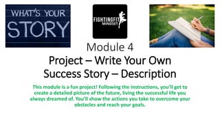 Module 4
Project – Write Your Own
Success Story – Description
This module is a fun project! Following the instructions, you’ll get to
create a detailed picture of the future, living the successful life you
always dreamed of. You’ll show the actions you take to overcome your
obstacles and reach your goals.
 