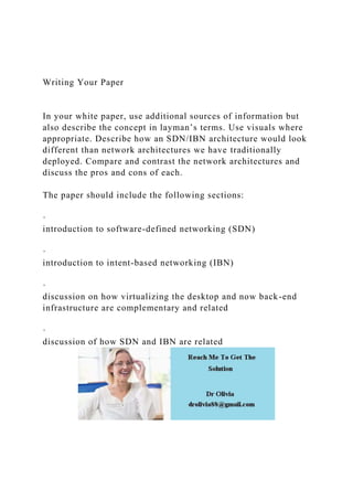 Writing Your Paper
In your white paper, use additional sources of information but
also describe the concept in layman’s terms. Use visuals where
appropriate. Describe how an SDN/IBN architecture would look
different than network architectures we have traditionally
deployed. Compare and contrast the network architectures and
discuss the pros and cons of each.
The paper should include the following sections:
·
introduction to software-defined networking (SDN)
·
introduction to intent-based networking (IBN)
·
discussion on how virtualizing the desktop and now back-end
infrastructure are complementary and related
·
discussion of how SDN and IBN are related
 