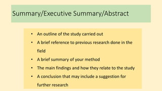 Summary/Executive Summary/Abstract
• An outline of the study carried out
• A brief reference to previous research done in the
field
• A brief summary of your method
• The main findings and how they relate to the study
• A conclusion that may include a suggestion for
further research
 