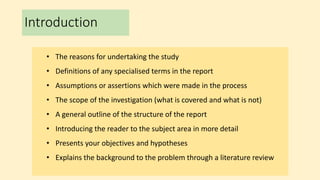 Introduction
• The reasons for undertaking the study
• Definitions of any specialised terms in the report
• Assumptions or assertions which were made in the process
• The scope of the investigation (what is covered and what is not)
• A general outline of the structure of the report
• Introducing the reader to the subject area in more detail
• Presents your objectives and hypotheses
• Explains the background to the problem through a literature review
 