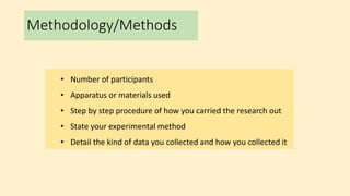 Methodology/Methods
• Number of participants
• Apparatus or materials used
• Step by step procedure of how you carried the research out
• State your experimental method
• Detail the kind of data you collected and how you collected it
 