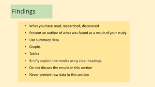 Findings
• What you have read, researched, discovered
• Present an outline of what was found as a result of your study
• Use summary data
• Graphs
• Tables
• Briefly explain the results using clear headings
• Do not discuss the results in this section
• Never present raw data in this section
 