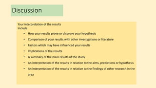 Discussion
Your interpretation of the results
Include
• How your results prove or disprove your hypothesis
• Comparison of your results with other investigations or literature
• Factors which may have influenced your results
• Implications of the results
• A summary of the main results of the study
• An interpretation of the results in relation to the aims, predictions or hypothesis
• An interpretation of the results in relation to the findings of other research in the
area
 