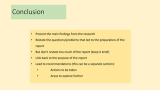 Conclusion
• Present the main findings from the research
• Restate the questions/problems that led to the preparation of the
report
• But don’t restate too much of the report (keep it brief)
• Link back to the purpose of the report
• Lead to recommendations (this can be a separate section):
• Actions to be taken
• Areas to explore further
 