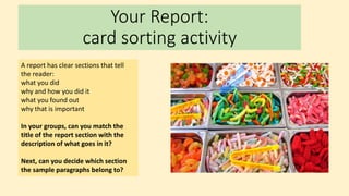 Your Report:
card sorting activity
A report has clear sections that tell
the reader:
what you did
why and how you did it
what you found out
why that is important
In your groups, can you match the
title of the report section with the
description of what goes in it?
Next, can you decide which section
the sample paragraphs belong to?
 