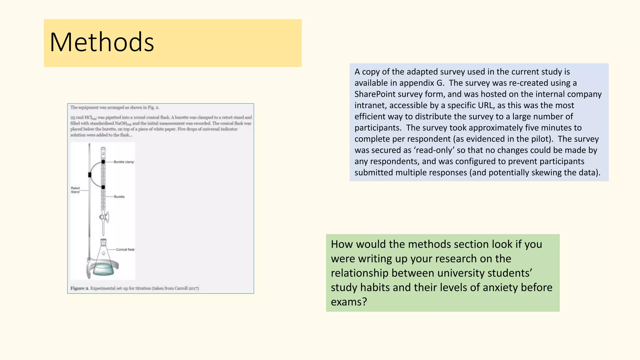 Methods
How would the methods section look if you
were writing up your research on the
relationship between university students’
study habits and their levels of anxiety before
exams?
A copy of the adapted survey used in the current study is
available in appendix G. The survey was re-created using a
SharePoint survey form, and was hosted on the internal company
intranet, accessible by a specific URL, as this was the most
efficient way to distribute the survey to a large number of
participants. The survey took approximately five minutes to
complete per respondent (as evidenced in the pilot). The survey
was secured as ‘read-only’ so that no changes could be made by
any respondents, and was configured to prevent participants
submitted multiple responses (and potentially skewing the data).
 