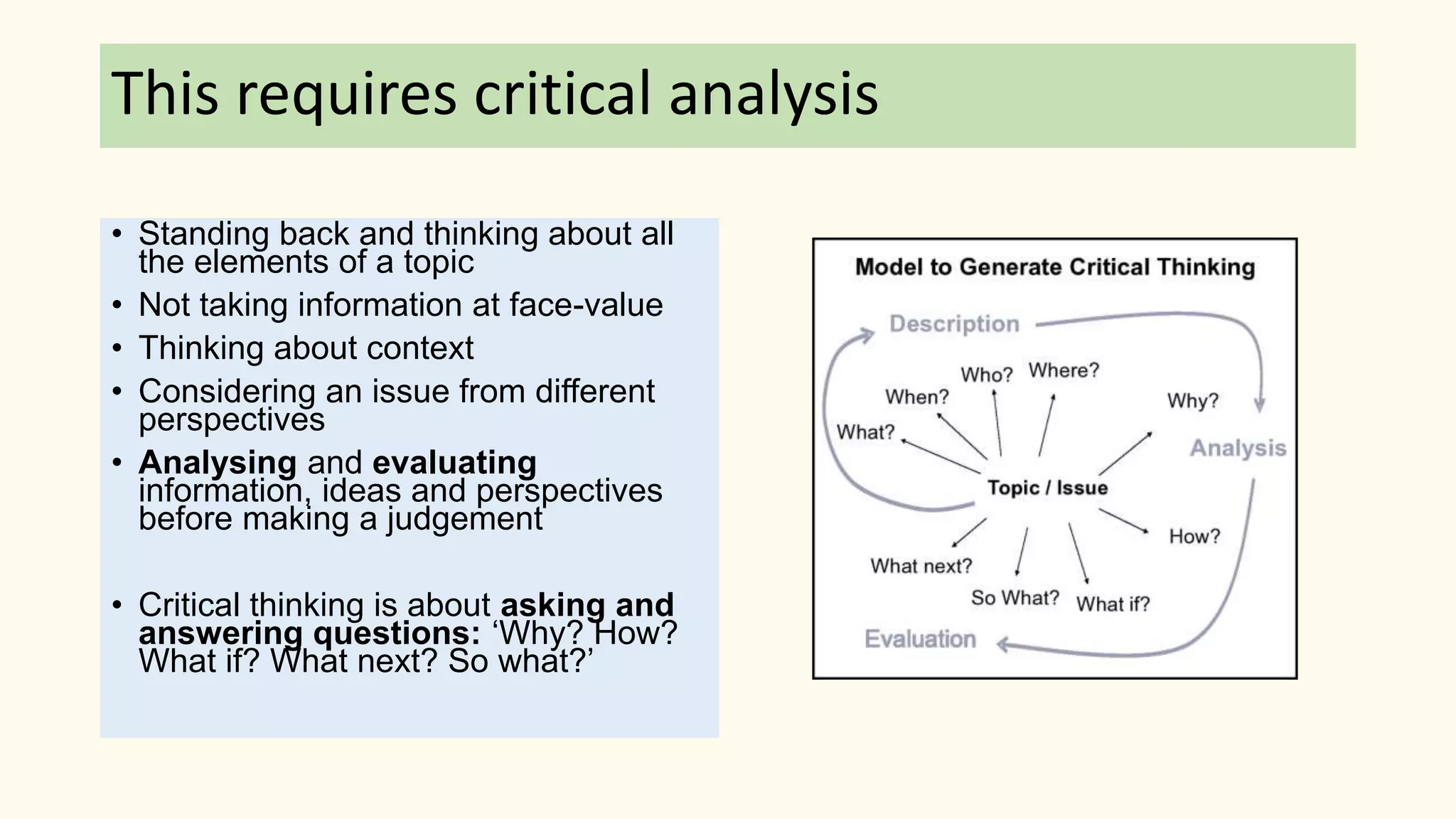 This requires critical analysis
• Standing back and thinking about all
the elements of a topic
• Not taking information at face-value
• Thinking about context
• Considering an issue from different
perspectives
• Analysing and evaluating
information, ideas and perspectives
before making a judgement
• Critical thinking is about asking and
answering questions: ‘Why? How?
What if? What next? So what?’
 