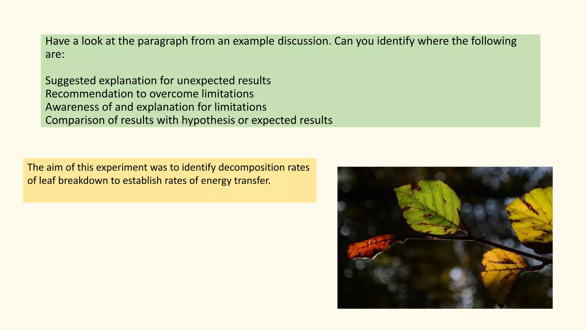 Have a look at the paragraph from an example discussion. Can you identify where the following
are:
Suggested explanation for unexpected results
Recommendation to overcome limitations
Awareness of and explanation for limitations
Comparison of results with hypothesis or expected results
The aim of this experiment was to identify decomposition rates
of leaf breakdown to establish rates of energy transfer.
 