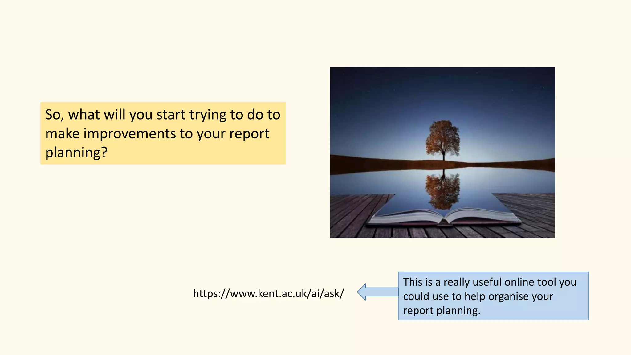 So, what will you start trying to do to
make improvements to your report
planning?
This is a really useful online tool you
could use to help organise your
report planning.
https://www.kent.ac.uk/ai/ask/
 