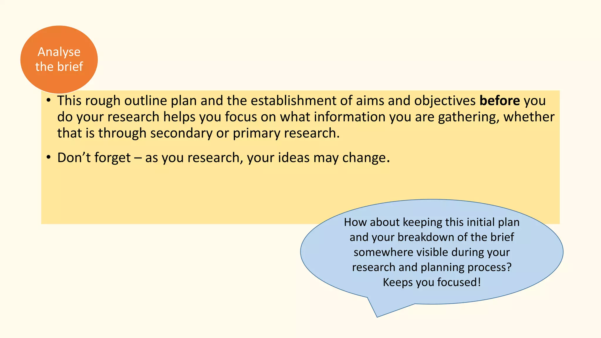 • This rough outline plan and the establishment of aims and objectives before you
do your research helps you focus on what information you are gathering, whether
that is through secondary or primary research.
• Don’t forget – as you research, your ideas may change.
Analyse
the brief
How about keeping this initial plan
and your breakdown of the brief
somewhere visible during your
research and planning process?
Keeps you focused!
 