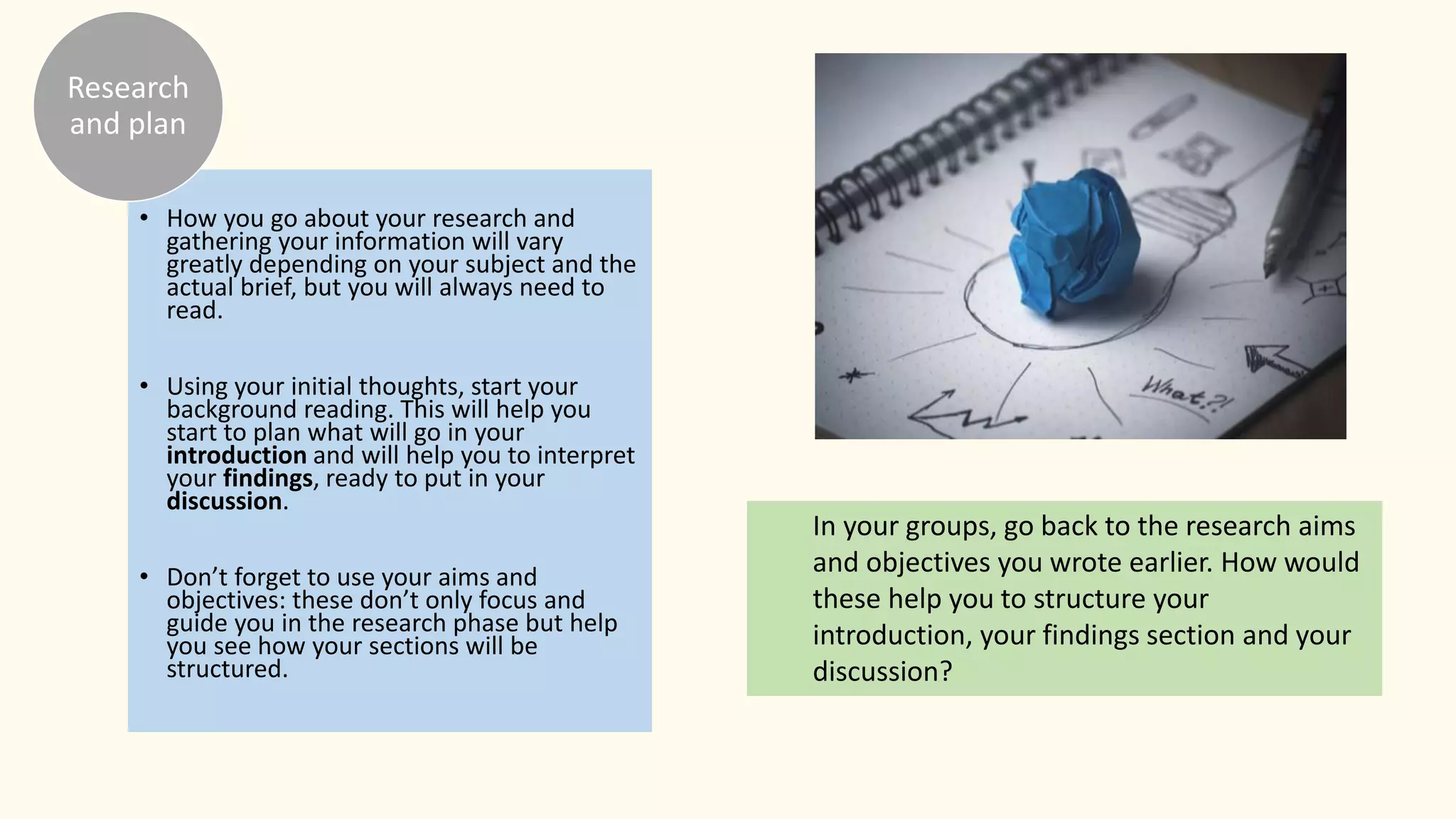 • How you go about your research and
gathering your information will vary
greatly depending on your subject and the
actual brief, but you will always need to
read.
• Using your initial thoughts, start your
background reading. This will help you
start to plan what will go in your
introduction and will help you to interpret
your findings, ready to put in your
discussion.
• Don’t forget to use your aims and
objectives: these don’t only focus and
guide you in the research phase but help
you see how your sections will be
structured.
Research
and plan
In your groups, go back to the research aims
and objectives you wrote earlier. How would
these help you to structure your
introduction, your findings section and your
discussion?
 