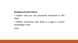 Background and context
• Explain why you are personally interested in this
topic.
• Briefly summarise how there is a gap in current
knowledge in this
area.
 