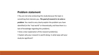 Problem statement
• You are not only conducting this study because the topic is
something that interests you. The goal of research is to solve a
problem. You need to very clearly explain the problem you have
identified (in the “real world” or theoretically, and how there is a
lack of knowledge regarding this problem).
• Give a clear explanation of the research problem(s).
• Explain why your research is worth doing. In what ways will your
study be significant?
 