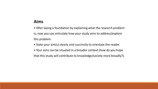 Aims
• After laying a foundation by explaining what the research problem
is, now you can articulate how your study aims to address/explore
this problem.
• State your aim(s) clearly and succinctly to orientate the reader.
• Your aims can be situated in a broader context (how do you hope
that this study will contribute to knowledge/society more broadly?).
 
