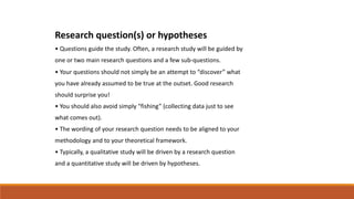 Research question(s) or hypotheses
• Questions guide the study. Often, a research study will be guided by
one or two main research questions and a few sub-questions.
• Your questions should not simply be an attempt to “discover” what
you have already assumed to be true at the outset. Good research
should surprise you!
• You should also avoid simply “fishing” (collecting data just to see
what comes out).
• The wording of your research question needs to be aligned to your
methodology and to your theoretical framework.
• Typically, a qualitative study will be driven by a research question
and a quantitative study will be driven by hypotheses.
 