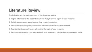 Literature Review
The following are the basic purposes of the literature review.
1. To give reference to the researchers whose study has been a part of your research.
2. To help you construct a precise and clear research question.
3. To critically evaluate previous literature information related to your research.
4. To understand research issues relevant to the topic of your research.
5. To convince the reader that your research is an important contribution to the relevant niche.
 