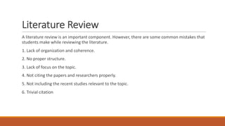 Literature Review
A literature review is an important component. However, there are some common mistakes that
students make while reviewing the literature.
1. Lack of organization and coherence.
2. No proper structure.
3. Lack of focus on the topic.
4. Not citing the papers and researchers properly.
5. Not including the recent studies relevant to the topic.
6. Trivial citation
 