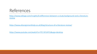 References
https://www.editage.com/insights/6-differences-between-a-study-background-and-a-literature-
review
https://www.allassignmenthelp.co.uk/blog/structure-of-a-literature-review/
https://www.youtube.com/watch?v=FTC-5P1VFFU&app=desktop
 