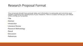 Research Proposal Format
Your proposal should have enough data and information to persuade and convince your
readers regarding the significance of your research. Here is a basic format you can follow
while writing your proposal.
•Title
•Abstract
•Introduction
•Literature Review
•Research Methodology
•Result
•Discussion
•References
 