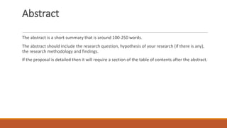 Abstract
The abstract is a short summary that is around 100-250 words.
The abstract should include the research question, hypothesis of your research (if there is any),
the research methodology and findings.
If the proposal is detailed then it will require a section of the table of contents after the abstract.
 