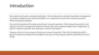 Introduction
You need to start with a strong introduction. The introduction is written to provide a background
or context related to your research problem. It is important to frame the research question
while writing the proposal.
Your entire proposal will revolve around your research question. If the research question is not
specific and has a very general literature review, then your proposal might seem insignificant. A
specific research question will make your research focused on.
However, there is no one way to frame your research question. Start the introduction with a
general statement related to the problem area you are focusing on and the justification for your
study.
 