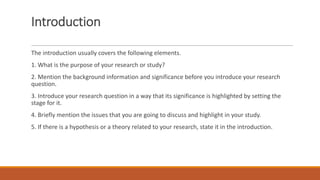 Introduction
The introduction usually covers the following elements.
1. What is the purpose of your research or study?
2. Mention the background information and significance before you introduce your research
question.
3. Introduce your research question in a way that its significance is highlighted by setting the
stage for it.
4. Briefly mention the issues that you are going to discuss and highlight in your study.
5. If there is a hypothesis or a theory related to your research, state it in the introduction.
 