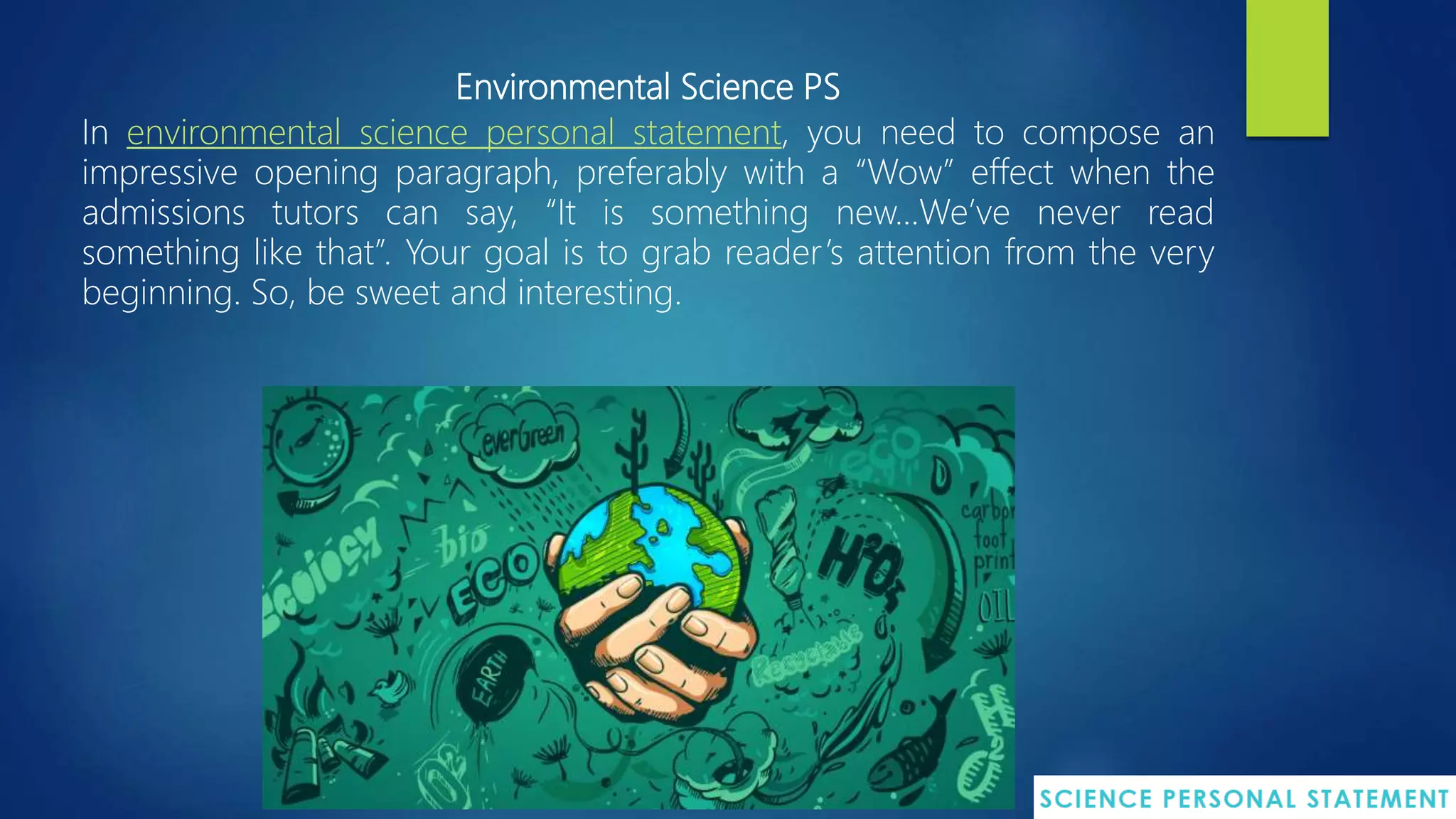 Environmental Science PS
In environmental science personal statement, you need to compose an
impressive opening paragraph, preferably with a “Wow” effect when the
admissions tutors can say, “It is something new…We’ve never read
something like that”. Your goal is to grab reader’s attention from the very
beginning. So, be sweet and interesting.
 
