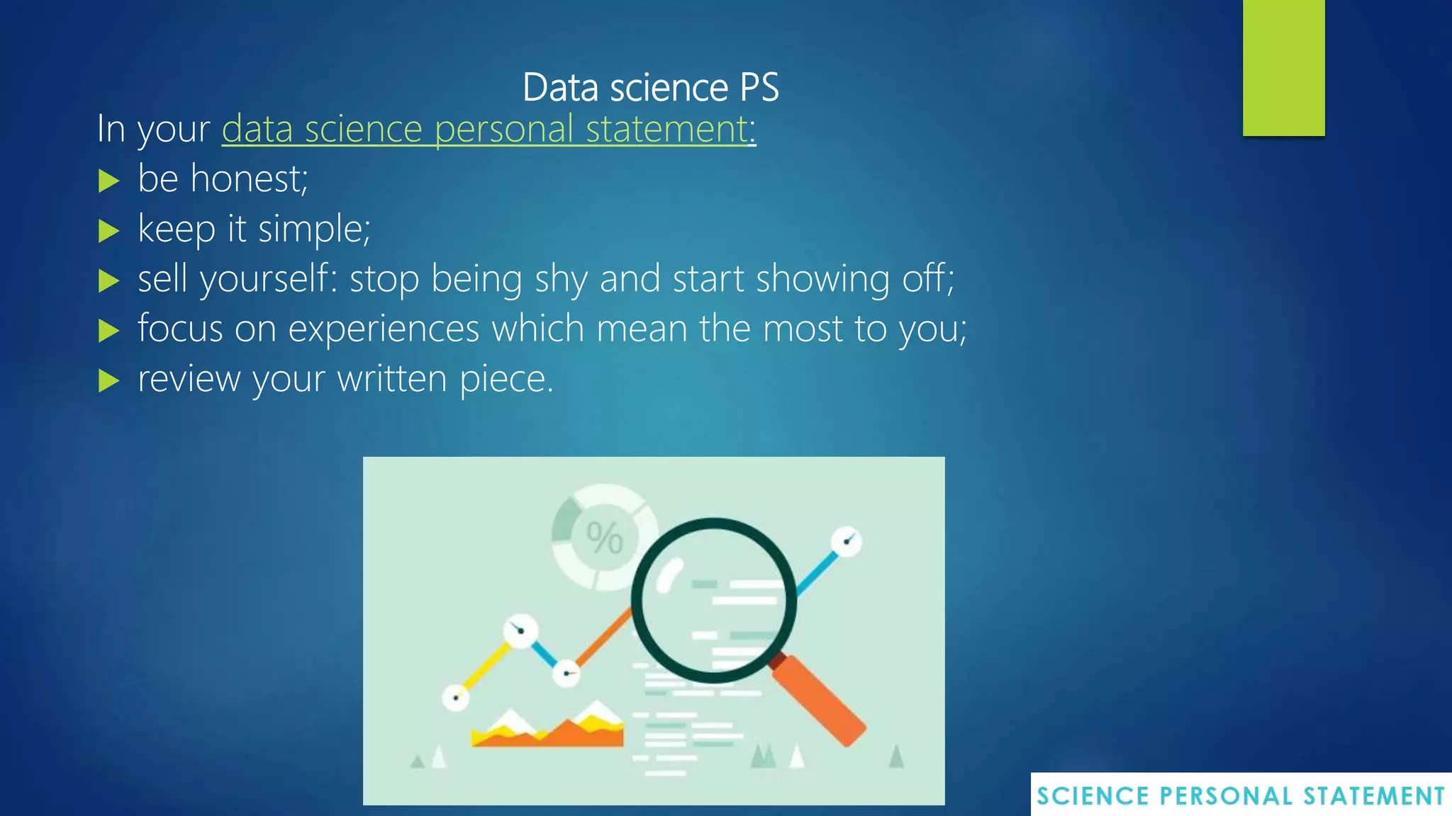 Data science PS
In your data science personal statement:
 be honest;
 keep it simple;
 sell yourself: stop being shy and start showing off;
 focus on experiences which mean the most to you;
 review your written piece.
 