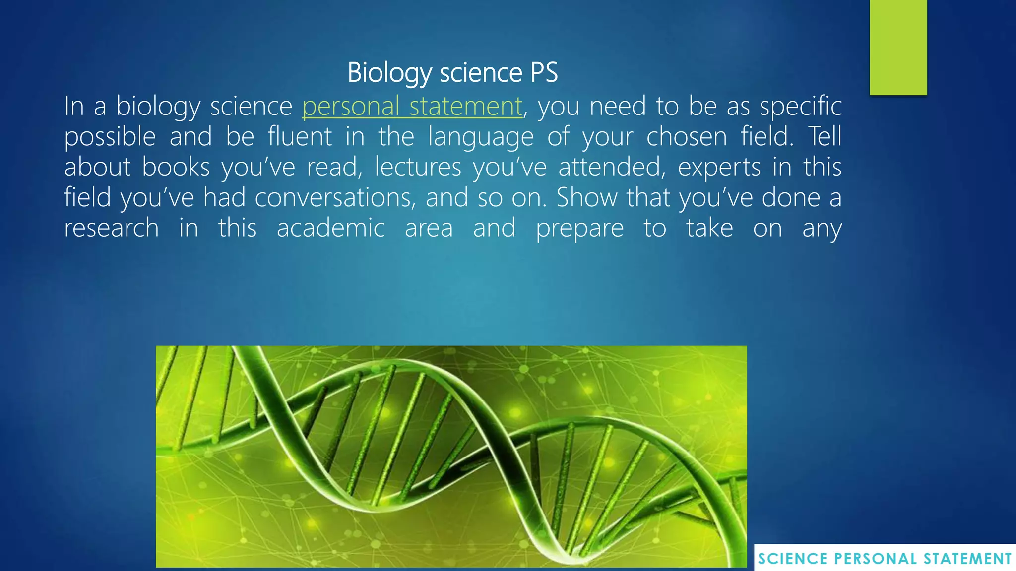 Biology science PS
In a biology science personal statement, you need to be as specific
possible and be fluent in the language of your chosen field. Tell
about books you’ve read, lectures you’ve attended, experts in this
field you’ve had conversations, and so on. Show that you’ve done a
research in this academic area and prepare to take on any
 
