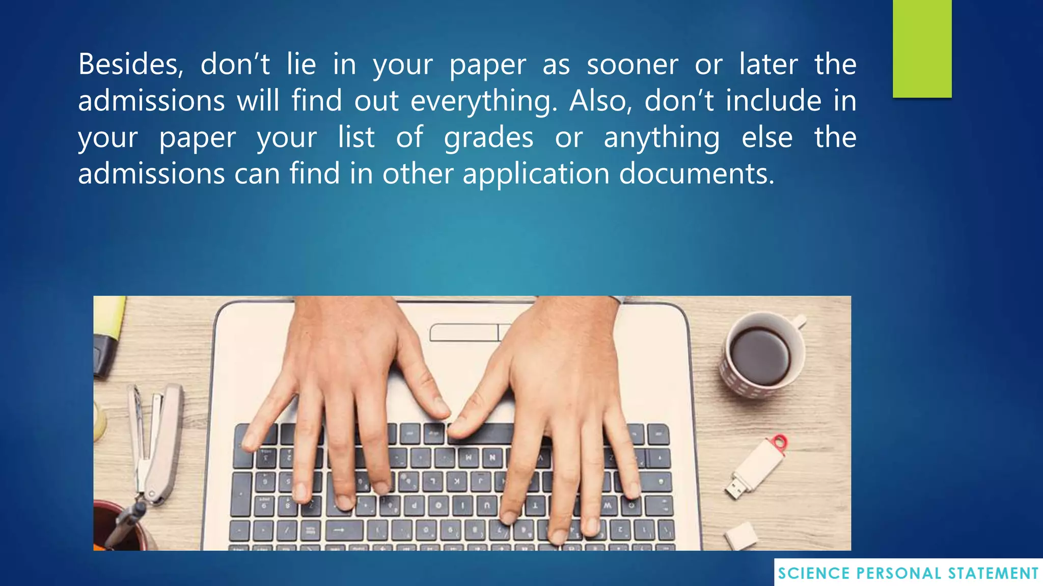 Besides, don’t lie in your paper as sooner or later the
admissions will find out everything. Also, don’t include in
your paper your list of grades or anything else the
admissions can find in other application documents.
 