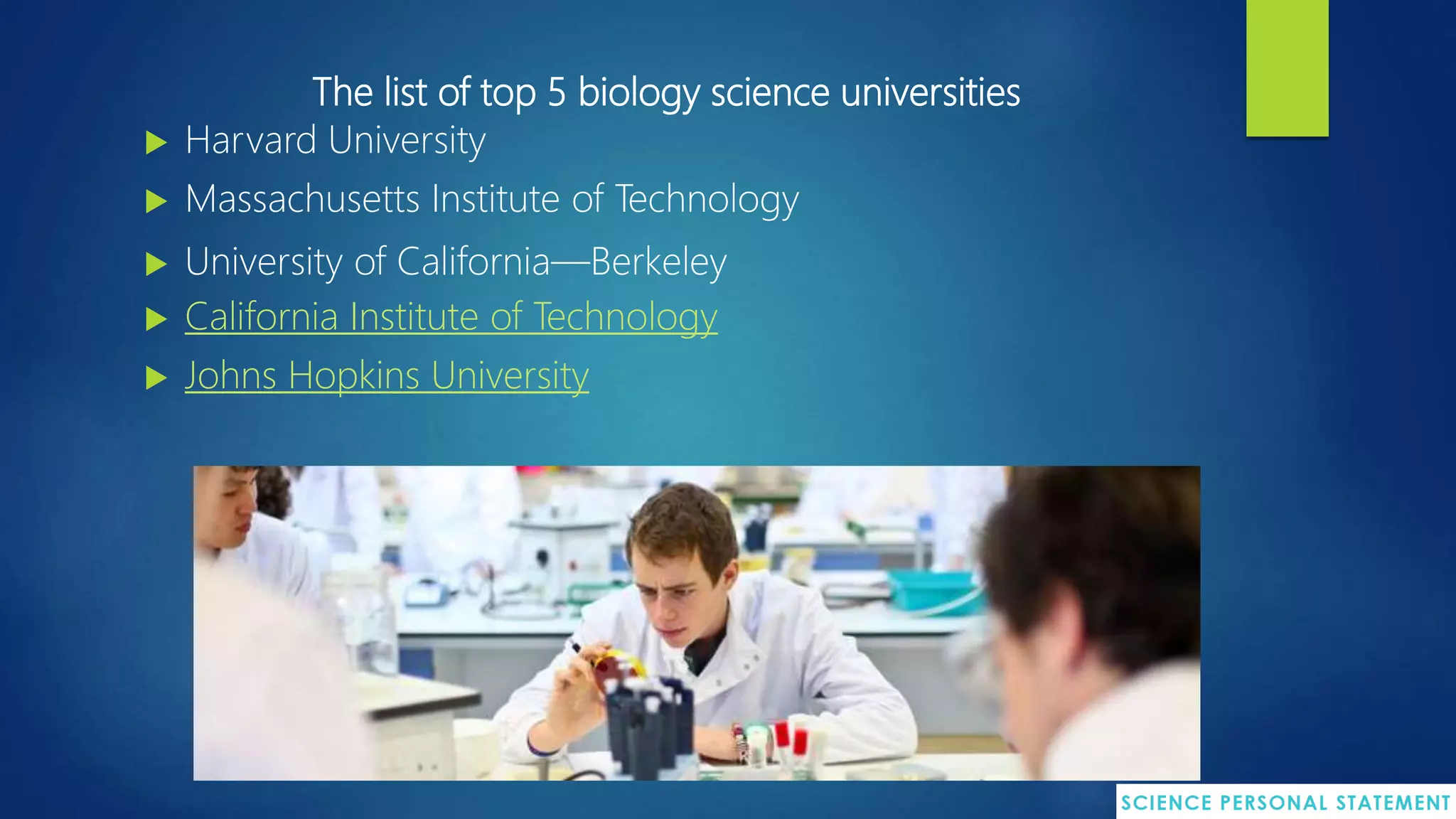 The list of top 5 biology science universities
 Harvard University
 Massachusetts Institute of Technology
 University of California—Berkeley
 California Institute of Technology
 Johns Hopkins University
 