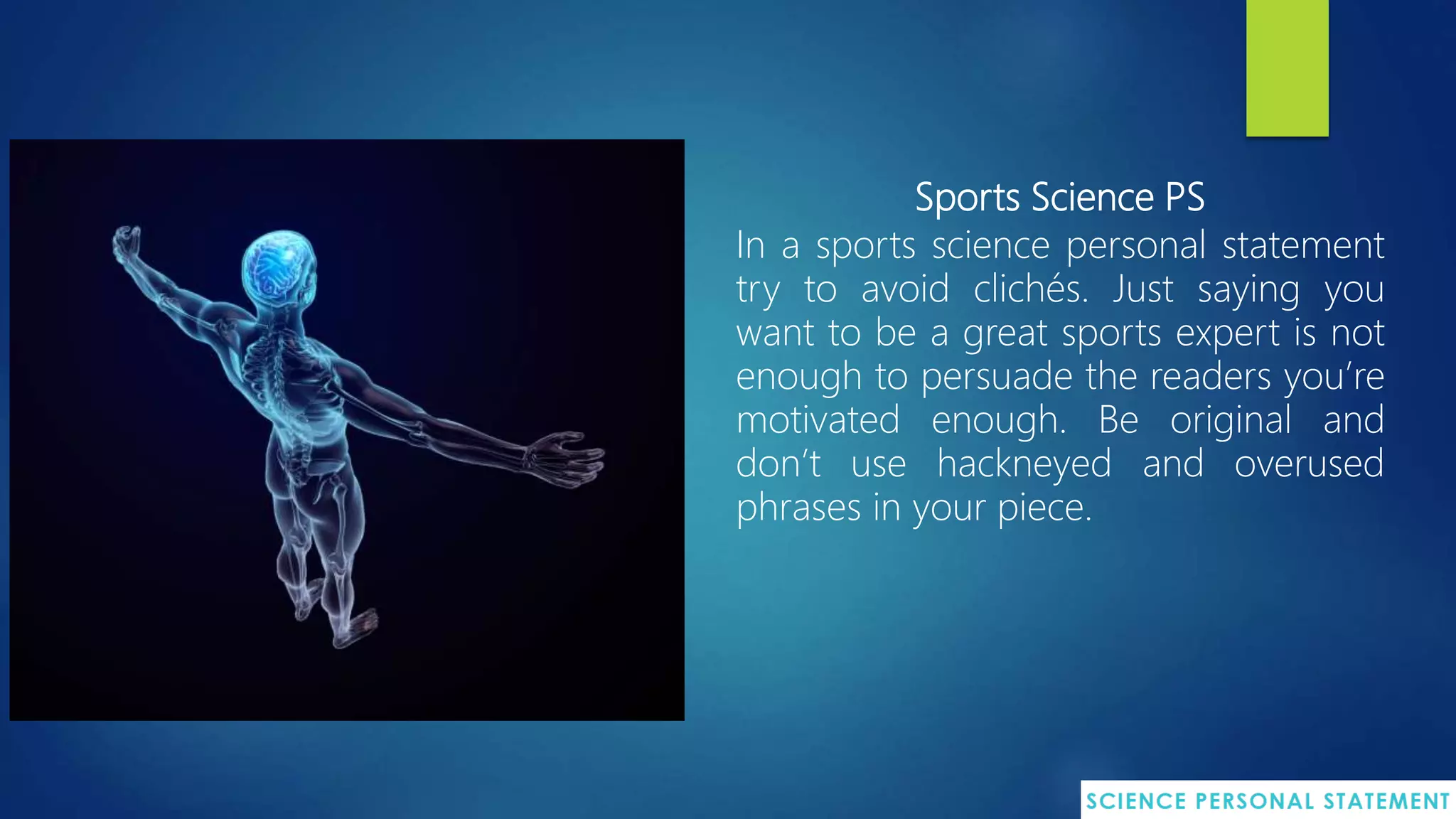 Sports Science PS
In a sports science personal statement
try to avoid clichés. Just saying you
want to be a great sports expert is not
enough to persuade the readers you’re
motivated enough. Be original and
don’t use hackneyed and overused
phrases in your piece.
 
